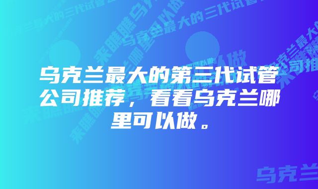 乌克兰最大的第三代试管公司推荐，看看乌克兰哪里可以做。