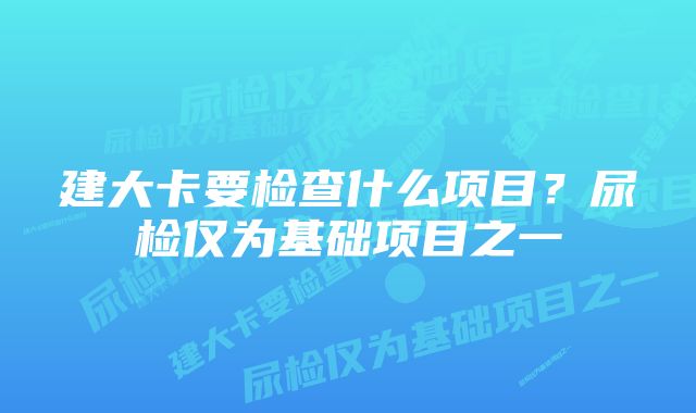 建大卡要检查什么项目？尿检仅为基础项目之一