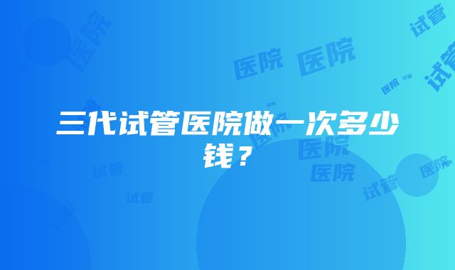 三代试管医院做一次多少钱？