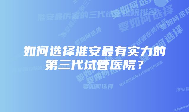 如何选择淮安最有实力的第三代试管医院？