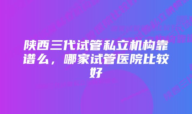 陕西三代试管私立机构靠谱么，哪家试管医院比较好