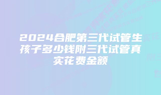 2024合肥第三代试管生孩子多少钱附三代试管真实花费金额