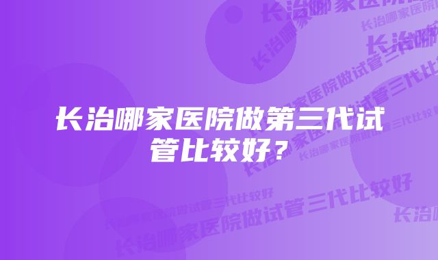 长治哪家医院做第三代试管比较好？