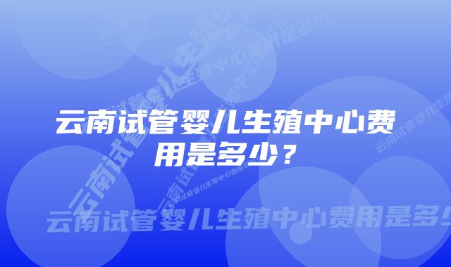 云南试管婴儿生殖中心费用是多少？