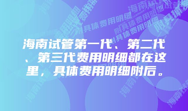 海南试管第一代、第二代、第三代费用明细都在这里，具体费用明细附后。