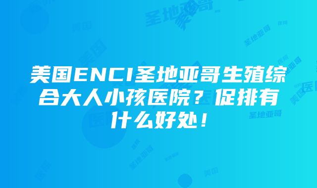 美国ENCI圣地亚哥生殖综合大人小孩医院？促排有什么好处！