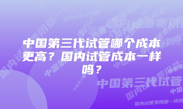 中国第三代试管哪个成本更高？国内试管成本一样吗？