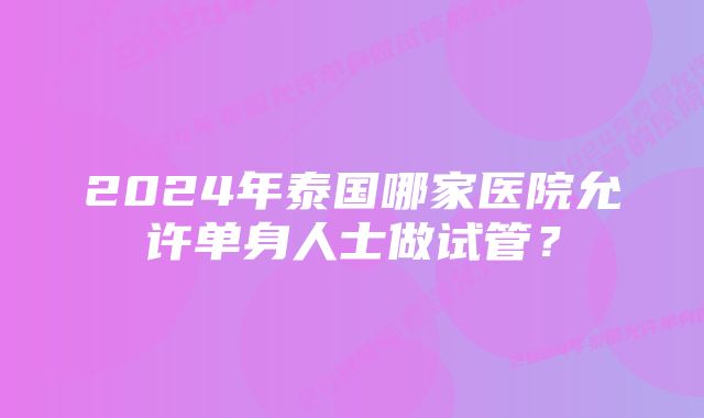 2024年泰国哪家医院允许单身人士做试管？