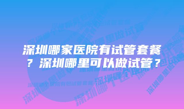 深圳哪家医院有试管套餐？深圳哪里可以做试管？