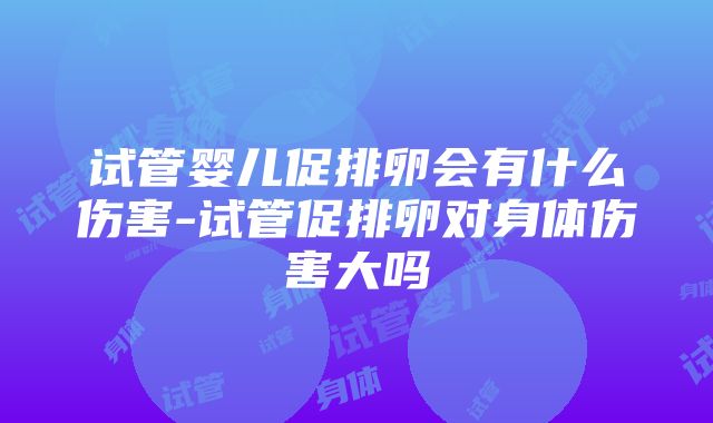 试管婴儿促排卵会有什么伤害-试管促排卵对身体伤害大吗