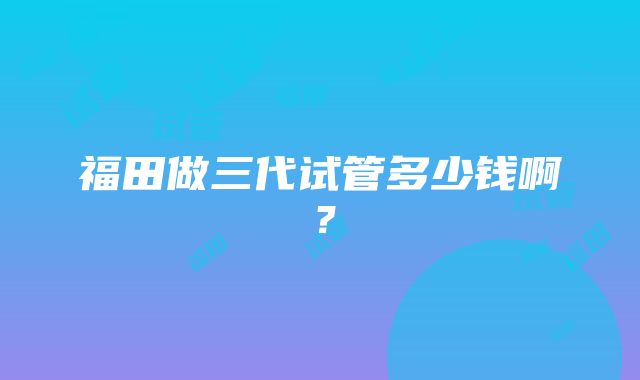 福田做三代试管多少钱啊？