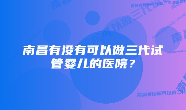 南昌有没有可以做三代试管婴儿的医院？