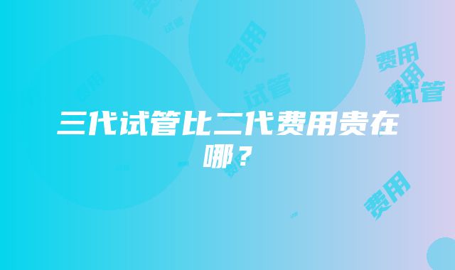 三代试管比二代费用贵在哪？