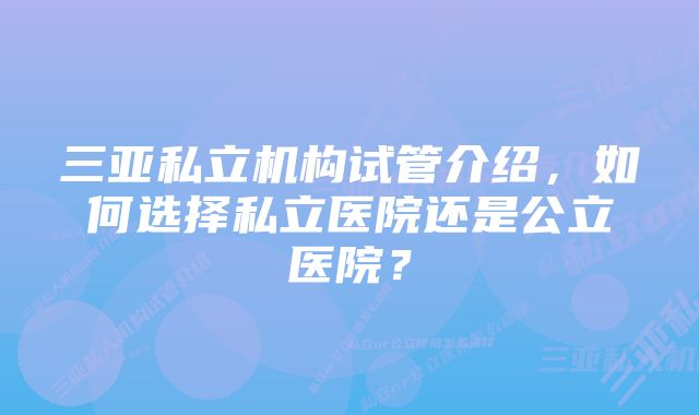 三亚私立机构试管介绍，如何选择私立医院还是公立医院？