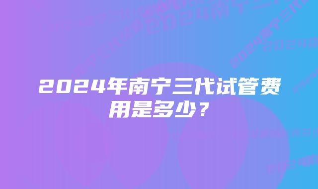 2024年南宁三代试管费用是多少？