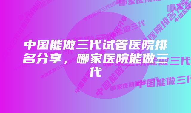 中国能做三代试管医院排名分享，哪家医院能做三代