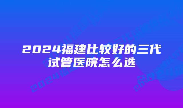 2024福建比较好的三代试管医院怎么选