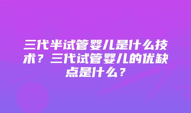 三代半试管婴儿是什么技术？三代试管婴儿的优缺点是什么？