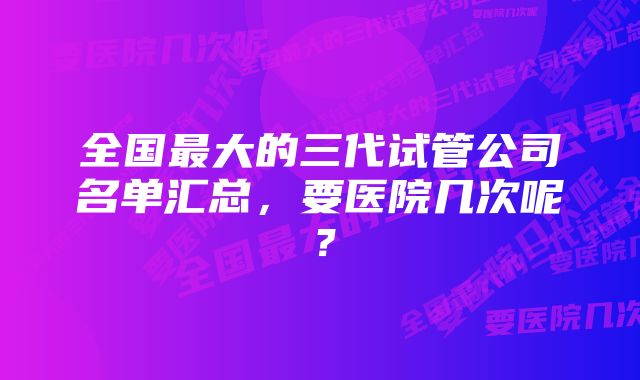 全国最大的三代试管公司名单汇总，要医院几次呢？