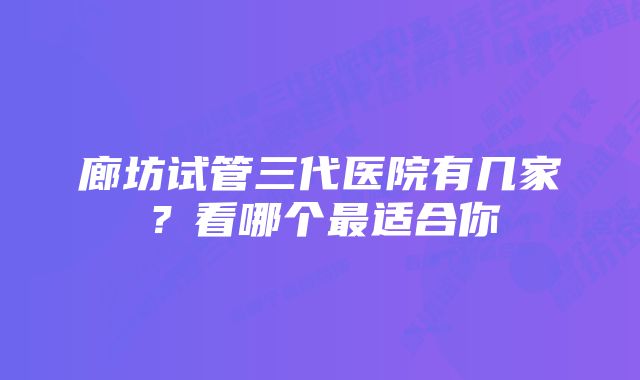 廊坊试管三代医院有几家？看哪个最适合你