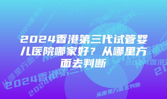 2024香港第三代试管婴儿医院哪家好？从哪里方面去判断