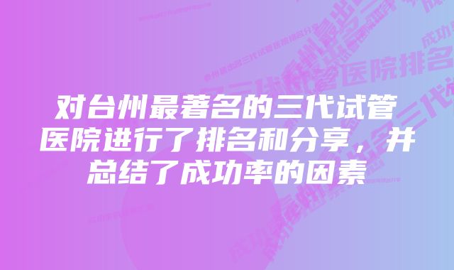 对台州最著名的三代试管医院进行了排名和分享，并总结了成功率的因素