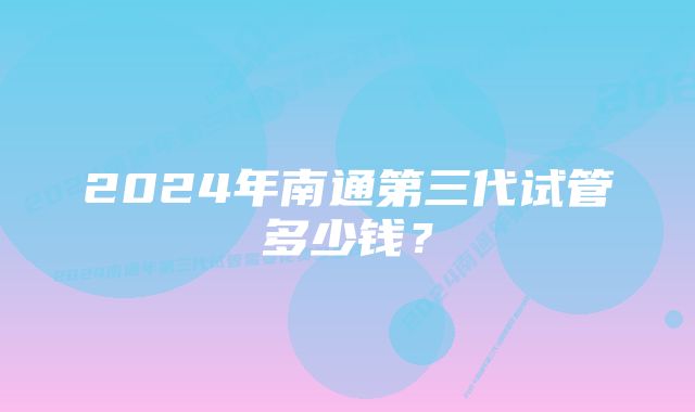 2024年南通第三代试管多少钱？