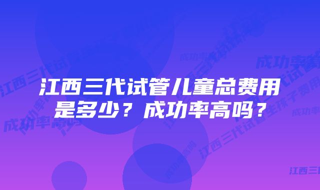 江西三代试管儿童总费用是多少？成功率高吗？