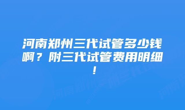 河南郑州三代试管多少钱啊？附三代试管费用明细！