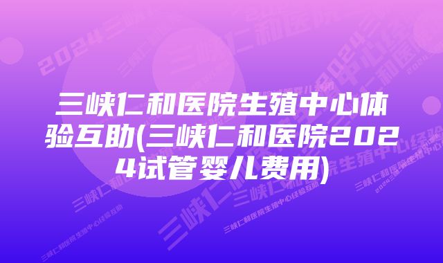 三峡仁和医院生殖中心体验互助(三峡仁和医院2024试管婴儿费用)