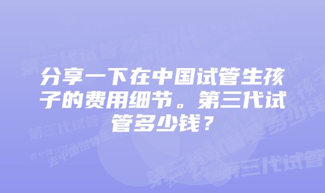 分享一下在中国试管生孩子的费用细节。第三代试管多少钱？