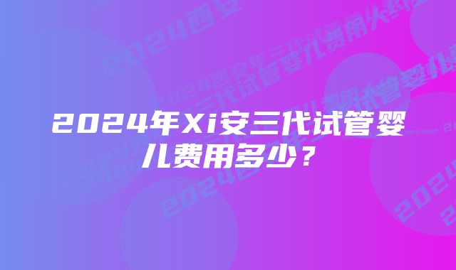 2024年Xi安三代试管婴儿费用多少？