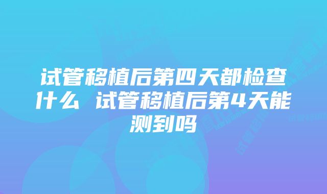 试管移植后第四天都检查什么 试管移植后第4天能测到吗