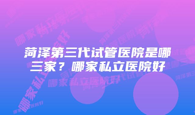 菏泽第三代试管医院是哪三家？哪家私立医院好