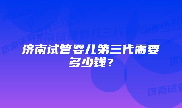 济南试管婴儿第三代需要多少钱？