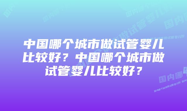 中国哪个城市做试管婴儿比较好？中国哪个城市做试管婴儿比较好？