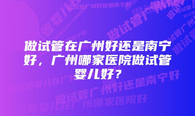 做试管在广州好还是南宁好，广州哪家医院做试管婴儿好？