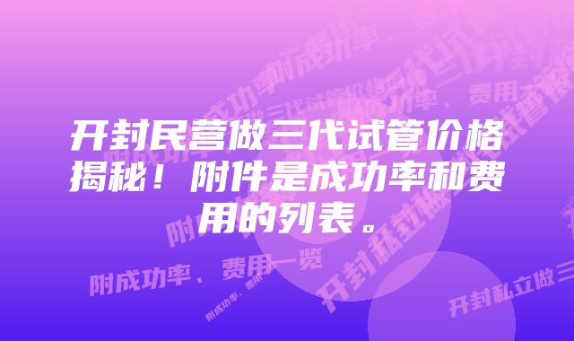 开封民营做三代试管价格揭秘！附件是成功率和费用的列表。