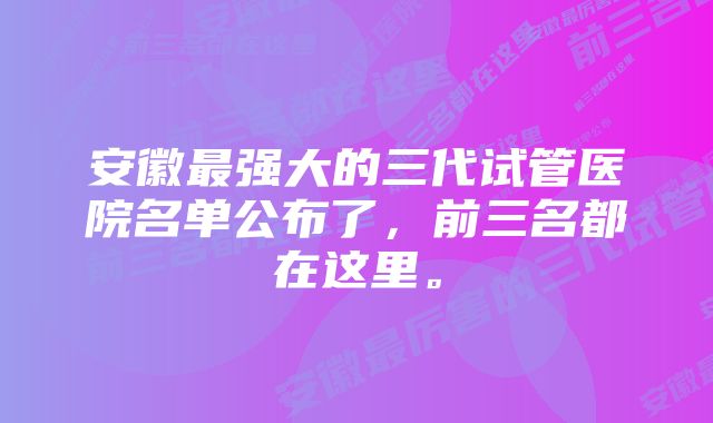 安徽最强大的三代试管医院名单公布了，前三名都在这里。