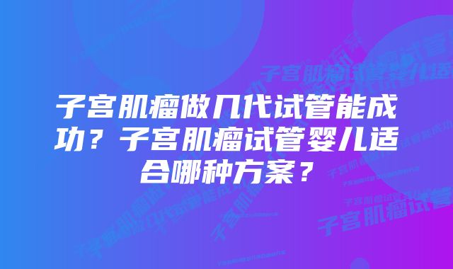 子宫肌瘤做几代试管能成功？子宫肌瘤试管婴儿适合哪种方案？