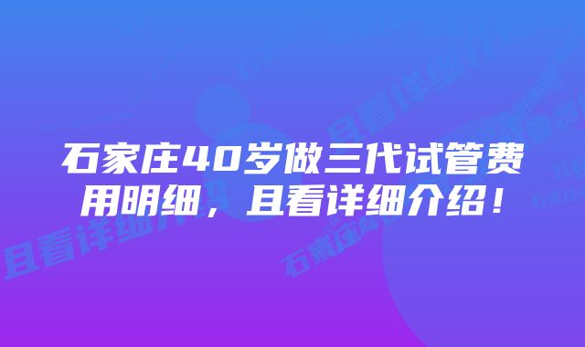 石家庄40岁做三代试管费用明细，且看详细介绍！