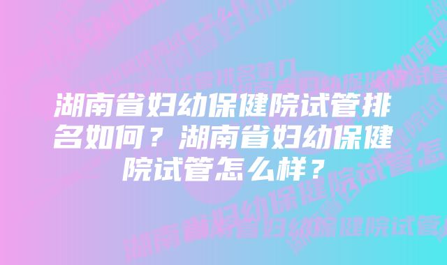 湖南省妇幼保健院试管排名如何？湖南省妇幼保健院试管怎么样？