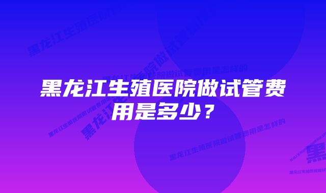 黑龙江生殖医院做试管费用是多少？