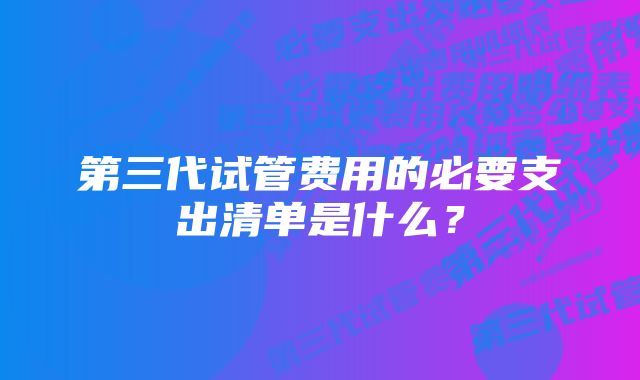 第三代试管费用的必要支出清单是什么？