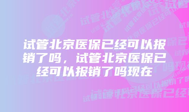 试管北京医保已经可以报销了吗，试管北京医保已经可以报销了吗现在