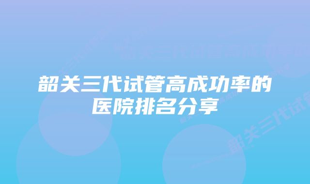 韶关三代试管高成功率的医院排名分享