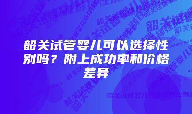 韶关试管婴儿可以选择性别吗？附上成功率和价格差异