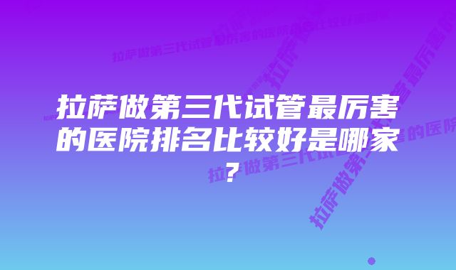 拉萨做第三代试管最厉害的医院排名比较好是哪家？