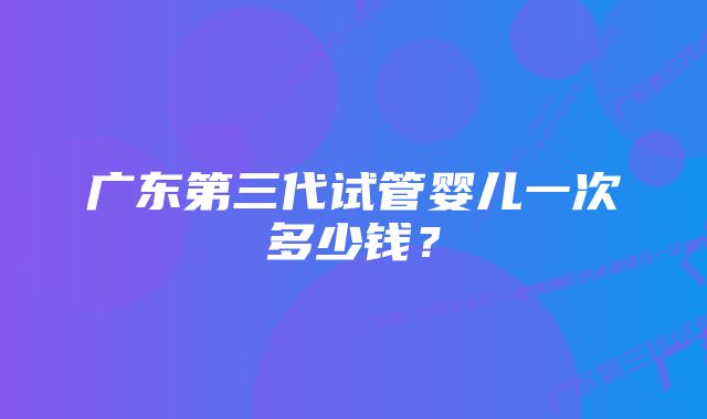 广东第三代试管婴儿一次多少钱？