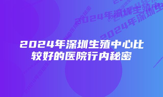 2024年深圳生殖中心比较好的医院行内秘密